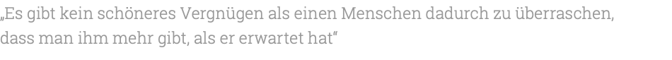 „Es gibt kein schöneres Vergnügen als einen Menschen dadurch zu überraschen, dass man ihm mehr gibt, als er erwartet hat“ 