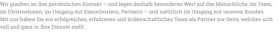 Wir glauben an den persönlichen Kontakt – und legen deshalb besonderen Wert auf das Menschliche. Im Team, im Unternehmen, im Umgang mit Dienstleistern, Partnern – und natürlich im Umgang mit unseren Kunden. Mit uns haben Sie ein erfolgreiches, erfahrenes und leidenschaftliches Team als Partner zur Seite, welches sich voll und ganz in Ihre Dienste stellt. 