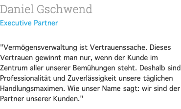 Daniel Gschwend Executive Partner  "Vermögensverwaltung ist Vertrauenssache. Dieses Vertrauen gewinnt man nur, wenn der Kunde im Zentrum aller unserer Bemühungen steht. Deshalb sind Professionalität und Zuverlässigkeit unsere täglichen Handlungsmaximen. Wie unser Name sagt: wir sind der Partner unserer Kunden." 