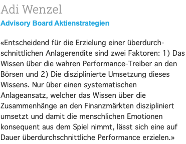 Adi Wenzel Advisory Board Aktienstrategien «Entscheidend für die Erzielung einer überdurch-schnittlichen Anlagerendite sind zwei Faktoren: 1) Das Wissen über die wahren Performance-Treiber an den Börsen und 2) Die disziplinierte Umsetzung dieses Wissens. Nur über einen systematischen Anlageansatz, welcher das Wissen über die Zusammenhänge an den Finanzmärkten diszipliniert umsetzt und damit die menschlichen Emotionen konsequent aus dem Spiel nimmt, lässt sich eine auf Dauer überdurchschnittliche Performance erzielen.»