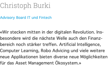 Christoph Burki Advisory Board IT und Fintech  «Wir stecken mitten in der digitalen Revolution. Ins-besondere wird die nächste Welle auch den Finanz-bereich noch stärker treffen. Artificial Intelligence, Computer Learning, Robo Advicing und viele weitere neue Applikationen bieten diverse neue Möglichkeiten für das Asset Management Ökosystem.» 