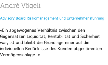 André Vögeli Advisory Board Risikomanagement und Unternehmensführung  «Ein abgewogenes Verhältnis zwischen den Gegensätzen Liquidität, Rentabilität und Sicherheit war, ist und bleibt die Grundlage einer auf die individuellen Bedürfnisse des Kunden abgestimmten Vermögensanlage. « 