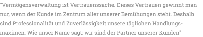 "Vermögensverwaltung ist Vertrauenssache. Dieses Vertrauen gewinnt man nur, wenn der Kunde im Zentrum aller unserer Bemühungen steht. Deshalb sind Professionalität und Zuverlässigkeit unsere täglichen Handlungs-maximen. Wie unser Name sagt: wir sind der Partner unserer Kunden"