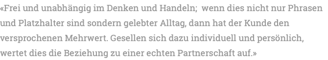 «Frei und unabhängig im Denken und Handeln; wenn dies nicht nur Phrasen und Platzhalter sind sondern gelebter Alltag, dann hat der Kunde den versprochenen Mehrwert. Gesellen sich dazu individuell und persönlich, wertet dies die Beziehung zu einer echten Partnerschaft auf.»