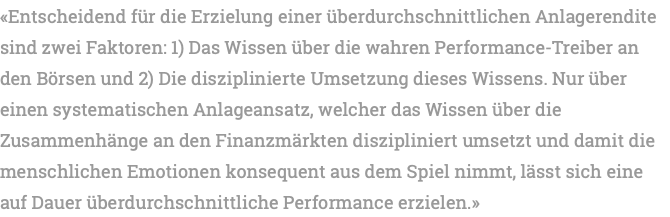 «Entscheidend für die Erzielung einer überdurchschnittlichen Anlagerendite sind zwei Faktoren: 1) Das Wissen über die wahren Performance-Treiber an den Börsen und 2) Die disziplinierte Umsetzung dieses Wissens. Nur über einen systematischen Anlageansatz, welcher das Wissen über die Zusammenhänge an den Finanzmärkten diszipliniert umsetzt und damit die menschlichen Emotionen konsequent aus dem Spiel nimmt, lässt sich eine auf Dauer überdurchschnittliche Performance erzielen.»