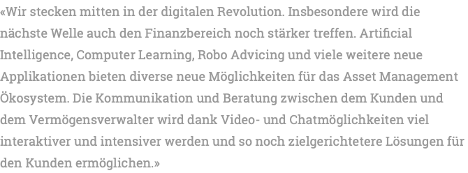 «Wir stecken mitten in der digitalen Revolution. Insbesondere wird die nächste Welle auch den Finanzbereich noch stärker treffen. Artificial Intelligence, Computer Learning, Robo Advicing und viele weitere neue Applikationen bieten diverse neue Möglichkeiten für das Asset Management Ökosystem. Die Kommunikation und Beratung zwischen dem Kunden und dem Vermögensverwalter wird dank Video- und Chatmöglichkeiten viel interaktiver und intensiver werden und so noch zielgerichtetere Lösungen für den Kunden ermöglichen.» 