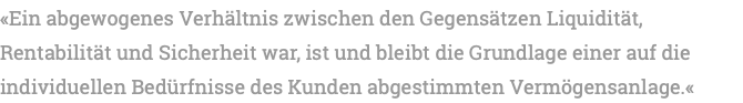 «Ein abgewogenes Verhältnis zwischen den Gegensätzen Liquidität, Rentabilität und Sicherheit war, ist und bleibt die Grundlage einer auf die individuellen Bedürfnisse des Kunden abgestimmten Vermögensanlage.«