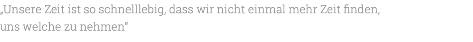 „Unsere Zeit ist so schnelllebig, dass wir nicht einmal mehr Zeit finden, uns welche zu nehmen“ 