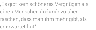 „Es gibt kein schöneres Vergnügen als einen Menschen dadurch zu über-raschen, dass man ihm mehr gibt, als er erwartet hat“ 