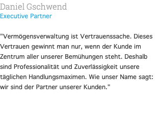 Daniel Gschwend Executive Partner "Vermögensverwaltung ist Vertrauenssache. Dieses Vertrauen gewinnt man nur, wenn der Kunde im Zentrum aller unserer Bemühungen steht. Deshalb sind Professionalität und Zuverlässigkeit unsere täglichen Handlungsmaximen. Wie unser Name sagt: wir sind der Partner unserer Kunden." 