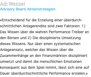 Adi Wenzel Advisory Board Aktienstrategien  «Entscheidend für die Erzielung einer überdurch-schnittlichen Anlagerendite sind zwei Faktoren: 1) Das Wissen über die wahren Performance-Treiber an den Börsen und 2) Die disziplinierte Umsetzung dieses Wissens. Nur über einen systematischen Anlageansatz, welcher das Wissen über die Zusammenhänge an den Finanzmärkten diszipliniert umsetzt und damit die menschlichen Emotionen konsequent aus dem Spiel nimmt, lässt sich eine auf Dauer überdurchschnittliche Performance erzielen.»