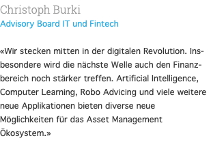 Christoph Burki Advisory Board IT und Fintech  «Wir stecken mitten in der digitalen Revolution. Ins-besondere wird die nächste Welle auch den Finanz-bereich noch stärker treffen. Artificial Intelligence, Computer Learning, Robo Advicing und viele weitere neue Applikationen bieten diverse neue Möglichkeiten für das Asset Management Ökosystem.» 