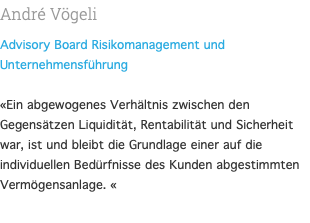 André Vögeli Advisory Board Risikomanagement und Unternehmensführung  «Ein abgewogenes Verhältnis zwischen den Gegensätzen Liquidität, Rentabilität und Sicherheit war, ist und bleibt die Grundlage einer auf die individuellen Bedürfnisse des Kunden abgestimmten Vermögensanlage. « 