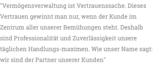 "Vermögensverwaltung ist Vertrauenssache. Dieses Vertrauen gewinnt man nur, wenn der Kunde im Zentrum aller unserer Bemühungen steht. Deshalb sind Professionalität und Zuverlässigkeit unsere täglichen Handlungs-maximen. Wie unser Name sagt: wir sind der Partner unserer Kunden"