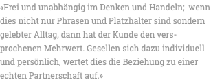 «Frei und unabhängig im Denken und Handeln; wenn dies nicht nur Phrasen und Platzhalter sind sondern gelebter Alltag, dann hat der Kunde den vers-prochenen Mehrwert. Gesellen sich dazu individuell und persönlich, wertet dies die Beziehung zu einer echten Partnerschaft auf.»