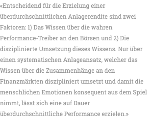 «Entscheidend für die Erzielung einer überdurchschnittlichen Anlagerendite sind zwei Faktoren: 1) Das Wissen über die wahren Performance-Treiber an den Börsen und 2) Die disziplinierte Umsetzung dieses Wissens. Nur über einen systematischen Anlageansatz, welcher das Wissen über die Zusammenhänge an den Finanzmärkten diszipliniert umsetzt und damit die menschlichen Emotionen konsequent aus dem Spiel nimmt, lässt sich eine auf Dauer überdurchschnittliche Performance erzielen.»