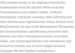 «Wir stecken mitten in der digitalen Revolution. Insbesondere wird die nächste Welle auch den Finanzbereich noch stärker treffen. Artificial Intelligence, Computer Learning, Robo Advicing und viele weitere neue Applikationen bieten diverse neue Möglichkeiten für das Asset Management Ökosystem. Die Kommunikation und Beratung zwischen dem Kunden und dem Vermögensverwalter wird dank Video- und Chatmöglichkeiten viel interaktiver und intensiver werden und so noch zielgerichtetere Lösungen für den Kunden ermöglichen.» 