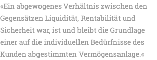 «Ein abgewogenes Verhältnis zwischen den Gegensätzen Liquidität, Rentabilität und Sicherheit war, ist und bleibt die Grundlage einer auf die individuellen Bedürfnisse des Kunden abgestimmten Vermögensanlage.«