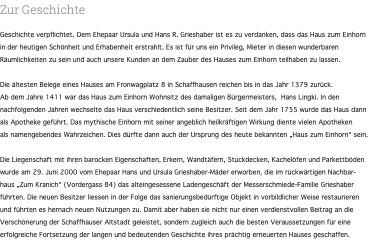 Zur Geschichte Geschichte verpflichtet. Dem Ehepaar Ursula und Hans R. Grieshaber ist es zu verdanken, dass das Haus zum Einhorn in der heutigen Schönheit und Erhabenheit erstrahlt. Es ist für uns ein Privileg, Mieter in diesen wunderbaren Räumlichkeiten zu sein und auch unsere Kunden an dem Zauber des Hauses zum Einhorn teilhaben zu lassen. Die ältesten Belege eines Hauses am Fronwagplatz 8 in Schaffhausen reichen bis in das Jahr 1379 zurück. Ab dem Jahre 1411 war das Haus zum Einhorn Wohnsitz des damaligen Bürgermeisters, Hans Lingki. In den nachfolgenden Jahren wechselte das Haus verschiedentlich seine Besitzer. Seit dem Jahr 1755 wurde das Haus dann als Apotheke geführt. Das mythische Einhorn mit seiner angeblich heilkräftigen Wirkung diente vielen Apotheken als namengebendes Wahrzeichen. Dies dürfte dann auch der Ursprung des heute bekannten „Haus zum Einhorn“ sein. Die Liegenschaft mit ihren barocken Eigenschaften, Erkern, Wandtäfern, Stuckdecken, Kachelöfen und Parkettböden wurde am 29. Juni 2000 vom Ehepaar Hans und Ursula Grieshaber-Mäder erworben, die im rückwärtigen Nachbar- haus „Zum Kranich“ (Vordergass 84) das alteingesessene Ladengeschäft der Messerschmiede-Familie Grieshaber führten. Die neuen Besitzer liessen in der Folge das sanierungsbedürftige Objekt in vorbildlicher Weise restaurieren und führten es hernach neuen Nutzungen zu. Damit aber haben sie nicht nur einen verdienstvollen Beitrag an die Verschönerung der Schaffhauser Altstadt geleistet, sondern zugleich auch die besten Veraussetzungen für eine erfolgreiche Fortsetzung der langen und bedeutenden Geschichte ihres prächtig erneuerten Hauses geschaffen. 