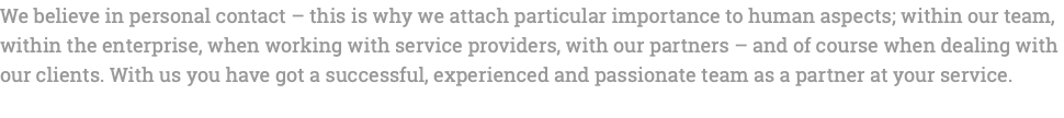 We believe in personal contact – this is why we attach particular importance to human aspects; within our team, within the enterprise, when working with service providers, with our partners – and of course when dealing with our clients. With us you have got a successful, experienced and passionate team as a partner at your service. 