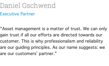 Daniel Gschwend Partner  "Asset management is a matter of trust. We can only gain trust if all our efforts are directed towards our customer. This is why professionalism and reliability are our guiding principles. As our name suggests: we are our customers’ partner.” 