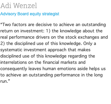 Adi Wenzel Advisory Board equity strategist “Two factors are decisive to achieve an outstanding return on investment: 1) the knowledge about the real performance drivers on the stock exchanges and 2) the disciplined use of this knowledge. Only a systematic investment approach that makes disciplined use of this knowledge regarding the interrelations on the financial markets and consequently leaves human emotions aside helps us to achieve an outstanding performance in the long run.” 