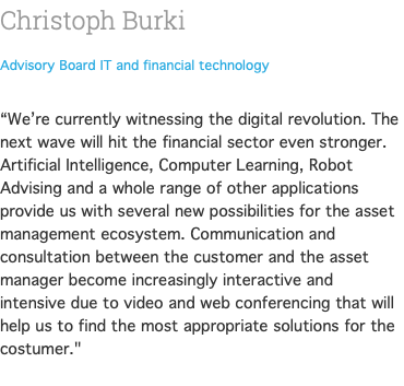 Christoph Burki Advisory Board IT and financial technology  “We’re currently witnessing the digital revolution. The next wave will hit the financial sector even stronger. Artificial Intelligence, Computer Learning, Robot Advising and a whole range of other applications provide us with several new possibilities for the asset management ecosystem. Communication and consultation between the customer and the asset manager become increasingly interactive and intensive due to video and web conferencing that will help us to find the most appropriate solutions for the costumer." 