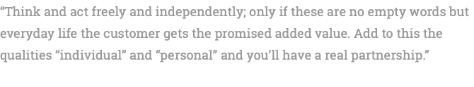 “Think and act freely and independently; only if these are no empty words but everyday life the customer gets the promised added value. Add to this the qualities “individual” and “personal” and you’ll have a real partnership.” 