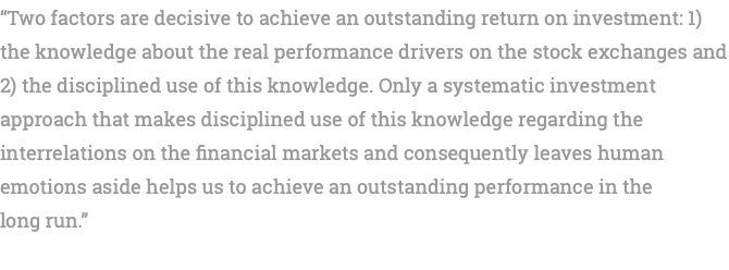 “Two factors are decisive to achieve an outstanding return on investment: 1) the knowledge about the real performance drivers on the stock exchanges and 2) the disciplined use of this knowledge. Only a systematic investment approach that makes disciplined use of this knowledge regarding the interrelations on the financial markets and consequently leaves human emotions aside helps us to achieve an outstanding performance in the long run.” 