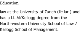 Education: law at the University of Zurich (lic.iur.) and has a LL.M/Kellogg degree from the North-western University School of Law / Kellogg School of Management. 