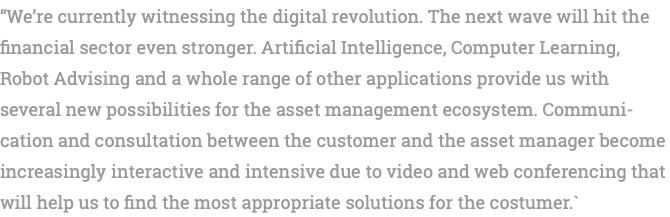 “We’re currently witnessing the digital revolution. The next wave will hit the financial sector even stronger. Artificial Intelligence, Computer Learning, Robot Advising and a whole range of other applications provide us with several new possibilities for the asset management ecosystem. Communi-cation and consultation between the customer and the asset manager become increasingly interactive and intensive due to video and web conferencing that will help us to find the most appropriate solutions for the costumer.`