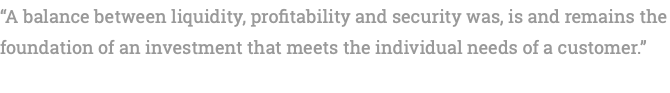 “A balance between liquidity, profitability and security was, is and remains the foundation of an investment that meets the individual needs of a customer.” 