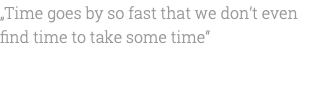 „Time goes by so fast that we don’t even find time to take some time“ 