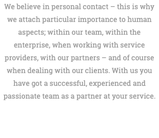 We believe in personal contact – this is why we attach particular importance to human aspects; within our team, within the enterprise, when working with service providers, with our partners – and of course when dealing with our clients. With us you have got a successful, experienced and passionate team as a partner at your service. 
