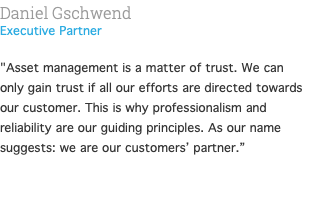 Daniel Gschwend Executive Partner  "Asset management is a matter of trust. We can only gain trust if all our efforts are directed towards our customer. This is why professionalism and reliability are our guiding principles. As our name suggests: we are our customers’ partner.” 