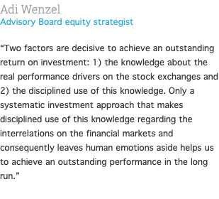 Adi Wenzel Advisory Board equity strategist  “Two factors are decisive to achieve an outstanding return on investment: 1) the knowledge about the real performance drivers on the stock exchanges and 2) the disciplined use of this knowledge. Only a systematic investment approach that makes disciplined use of this knowledge regarding the interrelations on the financial markets and consequently leaves human emotions aside helps us to achieve an outstanding performance in the long run.” 