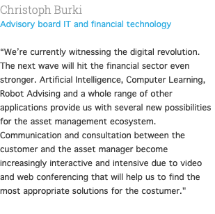 Christoph Burki Advisory board IT and financial technology  “We’re currently witnessing the digital revolution. The next wave will hit the financial sector even stronger. Artificial Intelligence, Computer Learning, Robot Advising and a whole range of other applications provide us with several new possibilities for the asset management ecosystem. Communication and consultation between the customer and the asset manager become increasingly interactive and intensive due to video and web conferencing that will help us to find the most appropriate solutions for the costumer." 