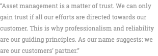 “Asset management is a matter of trust. We can only gain trust if all our efforts are directed towards our customer. This is why professionalism and reliability are our guiding principles. As our name suggests: we are our customers’ partner.” 