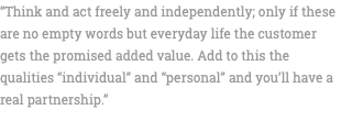 “Think and act freely and independently; only if these are no empty words but everyday life the customer gets the promised added value. Add to this the qualities “individual” and “personal” and you’ll have a real partnership.” 