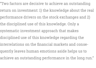 “Two factors are decisive to achieve an outstanding return on investment: 1) the knowledge about the real performance drivers on the stock exchanges and 2) the disciplined use of this knowledge. Only a systematic investment approach that makes disciplined use of this knowledge regarding the interrelations on the financial markets and conse-quently leaves human emotions aside helps us to achieve an outstanding performance in the long run.” 