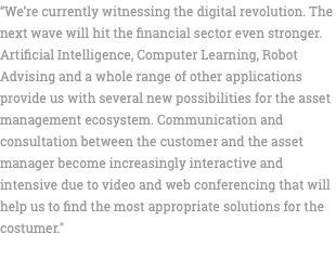 “We’re currently witnessing the digital revolution. The next wave will hit the financial sector even stronger. Artificial Intelligence, Computer Learning, Robot Advising and a whole range of other applications provide us with several new possibilities for the asset management ecosystem. Communication and consultation between the customer and the asset manager become increasingly interactive and intensive due to video and web conferencing that will help us to find the most appropriate solutions for the costumer." 