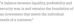“A balance between liquidity, profitability and security was, is and remains the foundation of an investment that meets the individual needs of a customer.” 