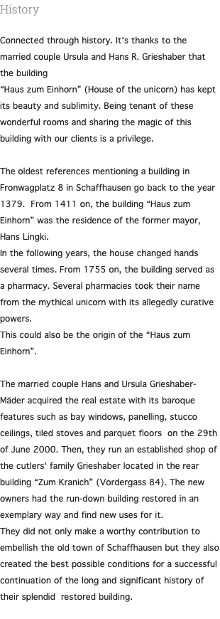 History Connected through history. It‘s thanks to the married couple Ursula and Hans R. Grieshaber that the building “Haus zum Einhorn” (House of the unicorn) has kept its beauty and sublimity. Being tenant of these wonderful rooms and sharing the magic of this building with our clients is a privilege. The oldest references mentioning a building in Fronwagplatz 8 in Schaffhausen go back to the year 1379. From 1411 on, the building “Haus zum Einhorn” was the residence of the former mayor, Hans Lingki. In the following years, the house changed hands several times. From 1755 on, the building served as a pharmacy. Several pharmacies took their name from the mythical unicorn with its allegedly curative powers. This could also be the origin of the “Haus zum Einhorn”. The married couple Hans and Ursula Grieshaber-Mäder acquired the real estate with its baroque features such as bay windows, panelling, stucco ceilings, tiled stoves and parquet floors on the 29th of June 2000. Then, they run an established shop of the cutlers‘ family Grieshaber located in the rear building “Zum Kranich” (Vordergass 84). The new owners had the run-down building restored in an exemplary way and find new uses for it. They did not only make a worthy contribution to embellish the old town of Schaffhausen but they also created the best possible conditions for a successful continuation of the long and significant history of their splendid restored building. 