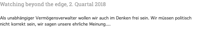 Watching beyond the edge, 2. Quartal 2018 Als unabhängiger Vermögensverwalter wollen wir auch im Denken frei sein. Wir müssen politisch nicht korrekt sein, wir sagen unsere ehrliche Meinung....