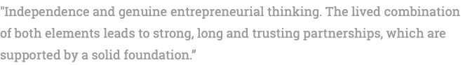 "Independence and genuine entrepreneurial thinking. The lived combination of both elements leads to strong, long and trusting partnerships, which are supported by a solid foundation.” 