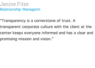 Janine Fitze Relationship Managerin  “Transparency is a cornerstone of trust. A transparent corporate culture with the client at the center keeps everyone informed and has a clear and promising mission and vision.” 