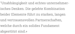 "Unabhängigkeit und echtes unternehmer- isches Denken. Die gelebte Kombination beider Elemente führt zu starken, langen und vertrauensvollen Partnerschaften, welche durch ein solides Fundament abgestützt sind.» 