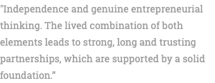 "Independence and genuine entrepreneurial thinking. The lived combination of both elements leads to strong, long and trusting partnerships, which are supported by a solid foundation.” 