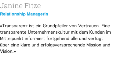 Janine Fitze Relationship Managerin «Transparenz ist ein Grundpfeiler von Vertrauen. Eine transparente Unternehmenskultur mit dem Kunden im Mittelpunkt informiert fortgehend alle und verfügt über eine klare und erfolgsversprechende Mission und Vision.» 