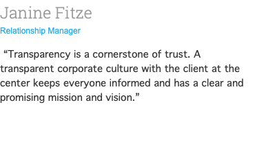 Janine Fitze Relationship Manager “Transparency is a cornerstone of trust. A transparent corporate culture with the client at the center keeps everyone informed and has a clear and promising mission and vision.” 